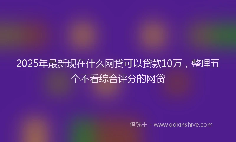 2025年最新现在什么网贷可以贷款10万，整理五个不看综合评分的网贷