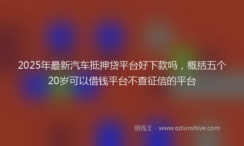 2025年最新汽车抵押贷平台好下款吗，概括五个20岁可以借钱平台不查征信的平台