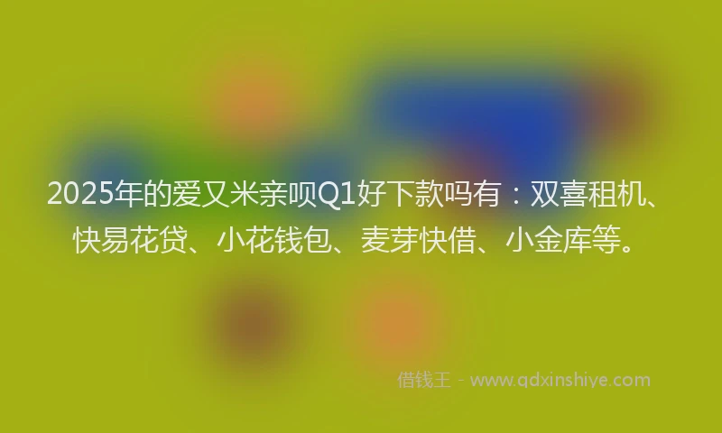 2025年的爱又米亲呗Q1好下款吗有：双喜租机、快易花贷、小花钱包、麦芽快借、小金库等。