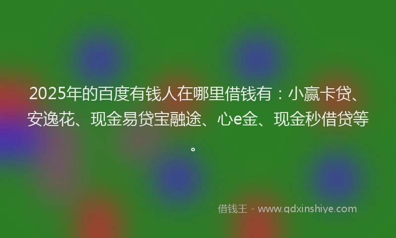 2025年的百度有钱人在哪里借钱有：小赢卡贷、安逸花、现金易贷宝融途、心e金、现金秒借贷等。