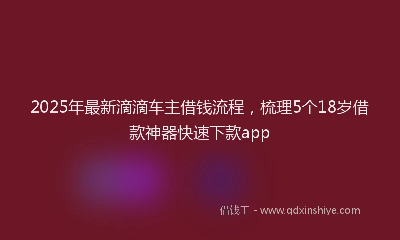 2025年最新滴滴车主借钱流程，梳理5个18岁借款神器快速下款app