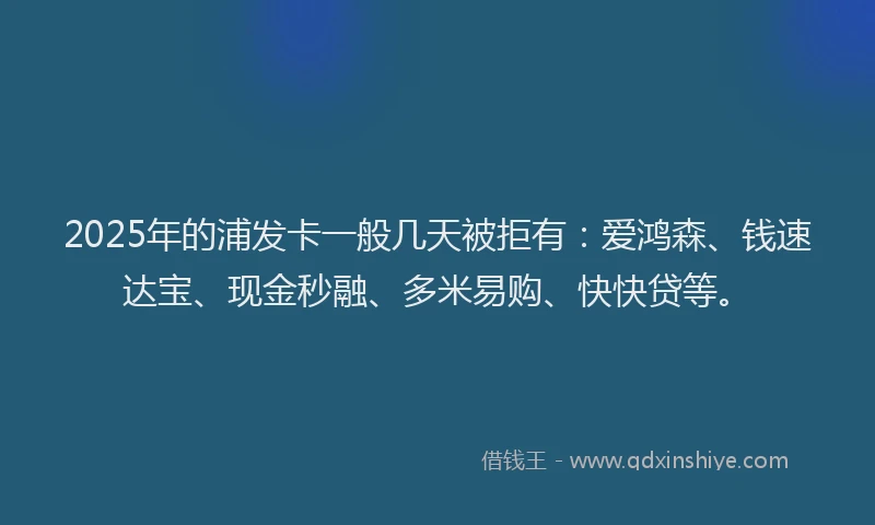 2025年的浦发卡一般几天被拒有：爱鸿森、钱速达宝、现金秒融、多米易购、快快贷等。