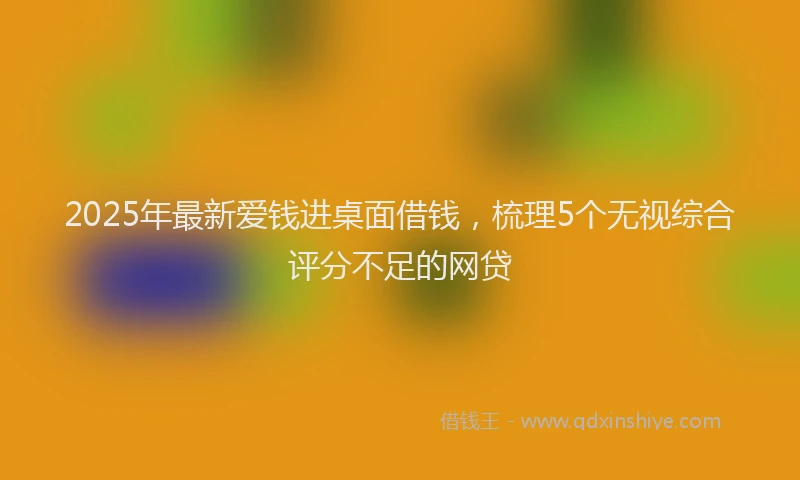2025年最新爱钱进桌面借钱，梳理5个无视综合评分不足的网贷