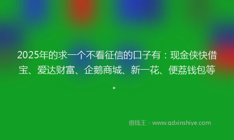 2025年的求一个不看征信的口子有：现金侠快借宝、爱达财富、企鹅商城、新一花、便荔钱包等。