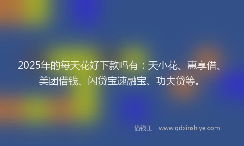2025年的每天花好下款吗有：天小花、惠享借、美团借钱、闪贷宝速融宝、功夫贷等。