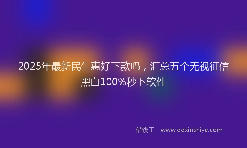 2025年最新民生惠好下款吗,汇总五个无视征信黑白100%秒下软件