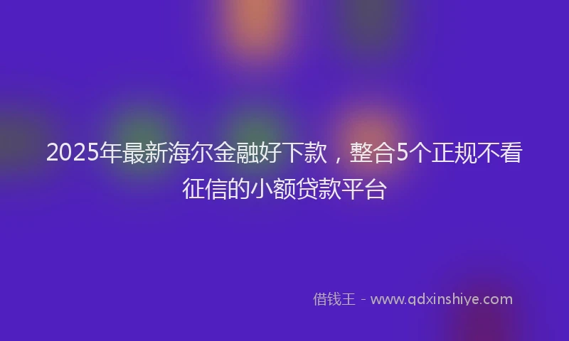 2025年最新海尔金融好下款，整合5个正规不看征信的小额贷款平台