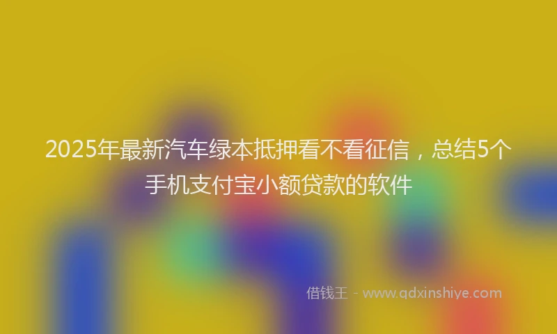 2025年最新汽车绿本抵押看不看征信，总结5个手机支付宝小额贷款的软件