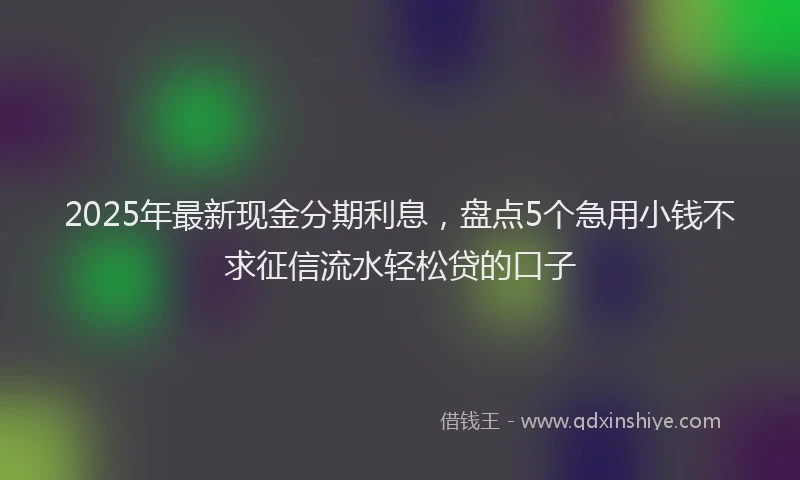 2025年最新现金分期利息，盘点5个急用小钱不求征信流水轻松贷的口子