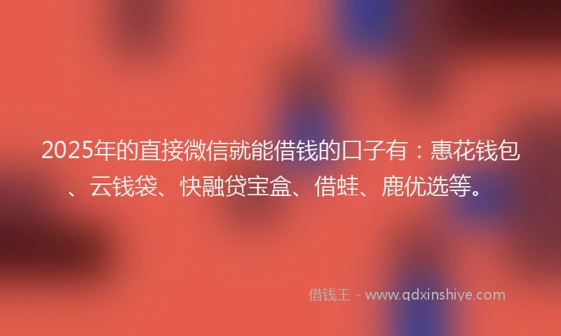 2025年的直接微信就能借钱的口子有：惠花钱包、云钱袋、快融贷宝盒、借蛙、鹿优选等。