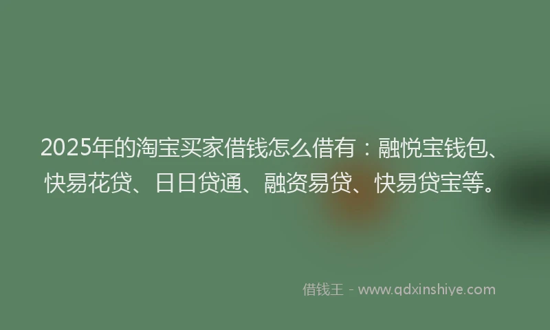 2025年的淘宝买家借钱怎么借有：融悦宝钱包、快易花贷、日日贷通、融资易贷、快易贷宝等。