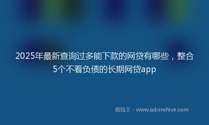 2025年最新查询过多能下款的网贷有哪些，整合5个不看负债的长期网贷app