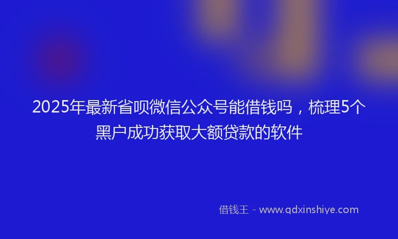 2025年最新省呗微信公众号能借钱吗，梳理5个黑户成功获取大额贷款的软件