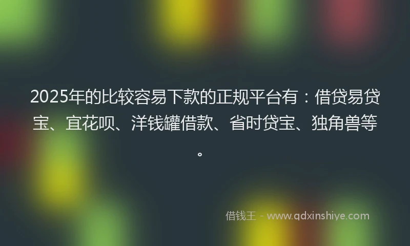 2025年的比较容易下款的正规平台有：借贷易贷宝、宜花呗、洋钱罐借款、省时贷宝、独角兽等。