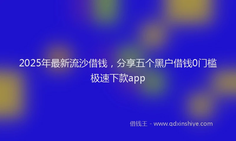 2025年最新流沙借钱，分享五个黑户借钱0门槛极速下款app