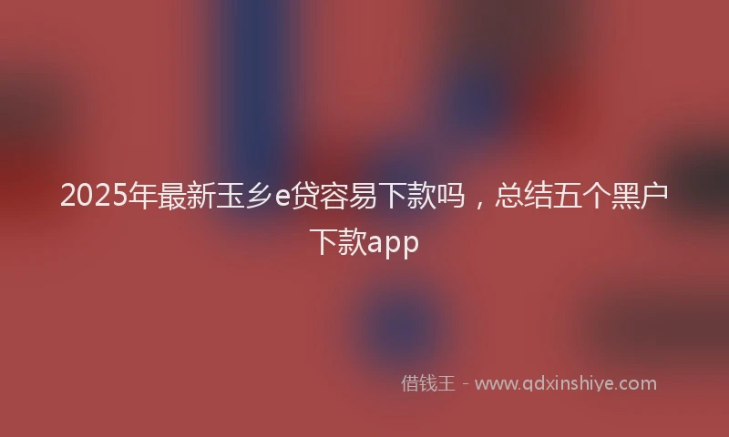2025年最新玉乡e贷容易下款吗，总结五个黑户下款app