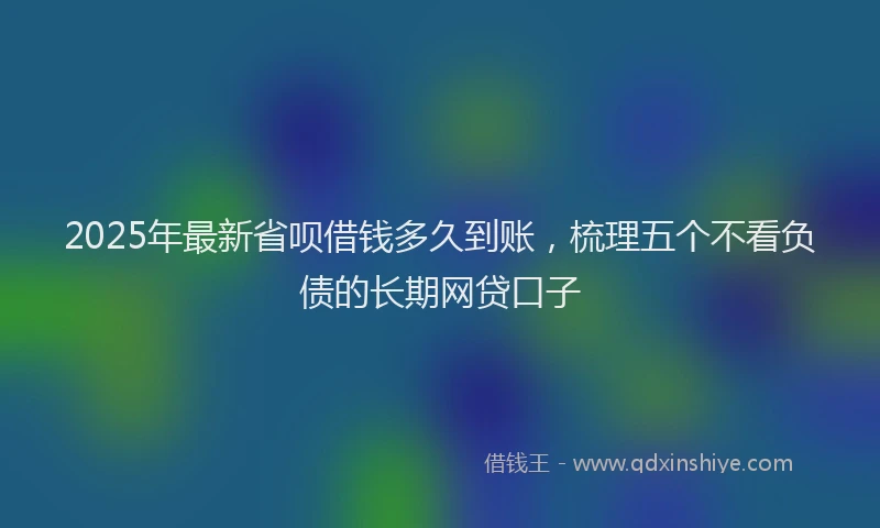2025年最新省呗借钱多久到账，梳理五个不看负债的长期网贷口子