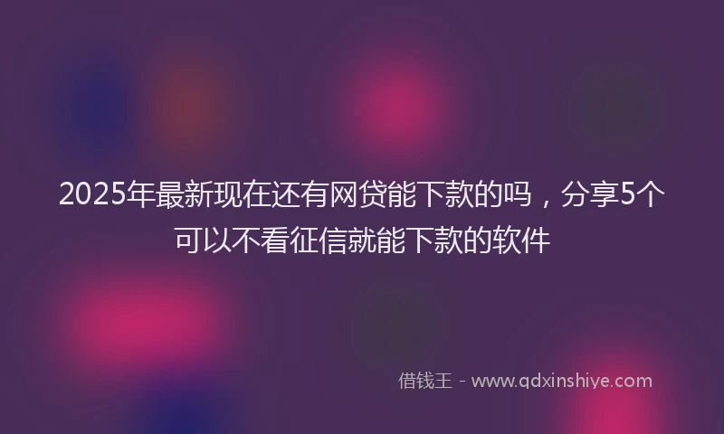 2025年最新现在还有网贷能下款的吗，分享5个可以不看征信就能下款的软件