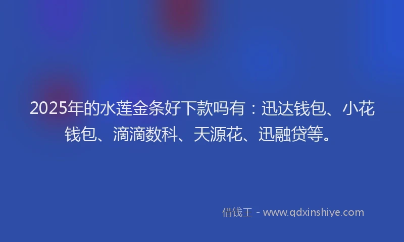 2025年的水莲金条好下款吗有：迅达钱包、小花钱包、滴滴数科、天源花、迅融贷等。