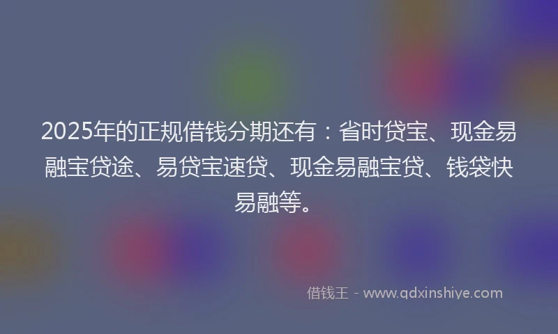 2025年的正规借钱分期还有：省时贷宝、现金易融宝贷途、易贷宝速贷、现金易融宝贷、钱袋快易融等。