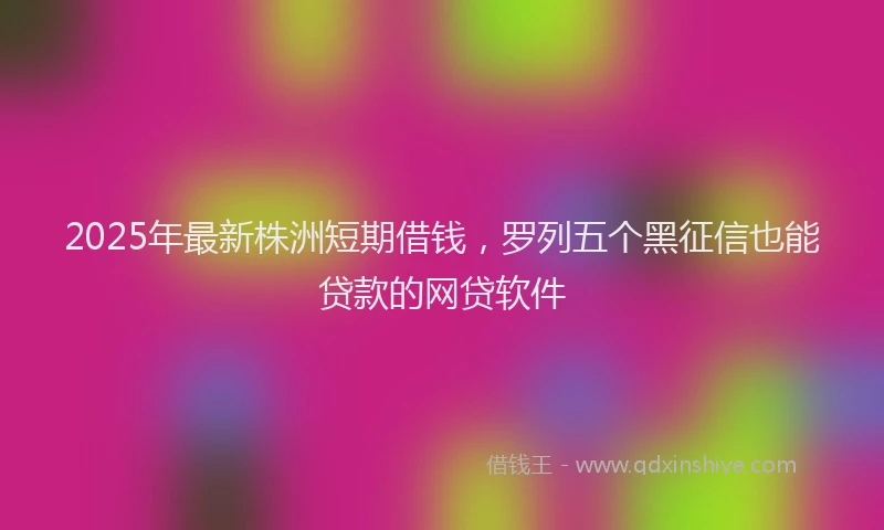 2025年最新株洲短期借钱，罗列五个黑征信也能贷款的网贷软件