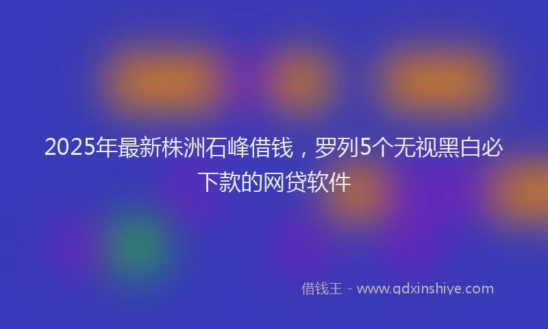 2025年最新株洲石峰借钱，罗列5个无视黑白必下款的网贷软件