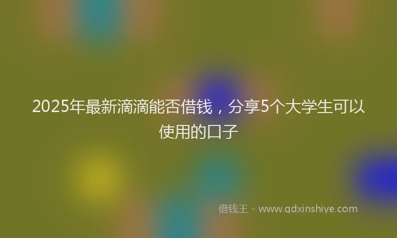 2025年最新滴滴能否借钱，分享5个大学生可以使用的口子