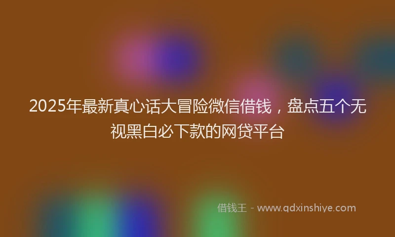 2025年最新真心话大冒险微信借钱，盘点五个无视黑白必下款的网贷平台