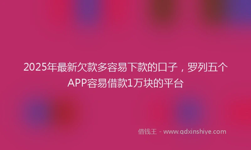 2025年最新欠款多容易下款的口子，罗列五个APP容易借款1万块的平台