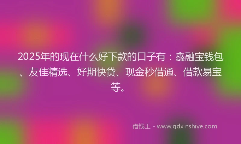 2025年的现在什么好下款的口子有：鑫融宝钱包、友佳精选、好期快贷、现金秒借通、借款易宝等。