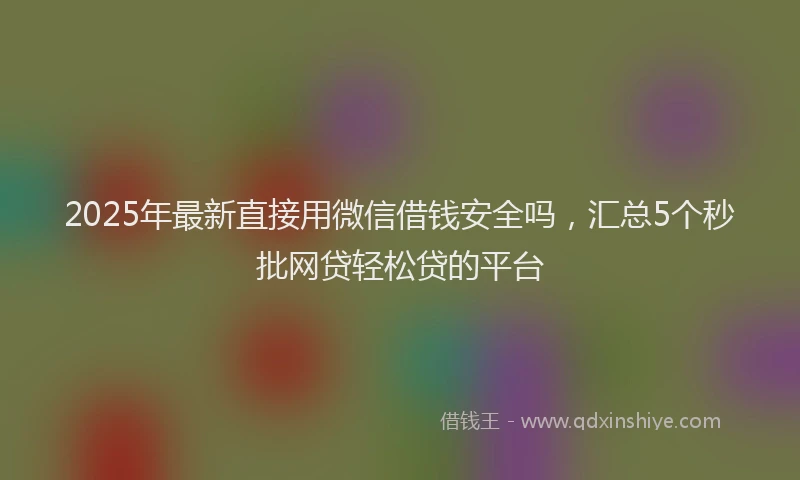 2025年最新直接用微信借钱安全吗，汇总5个秒批网贷轻松贷的平台