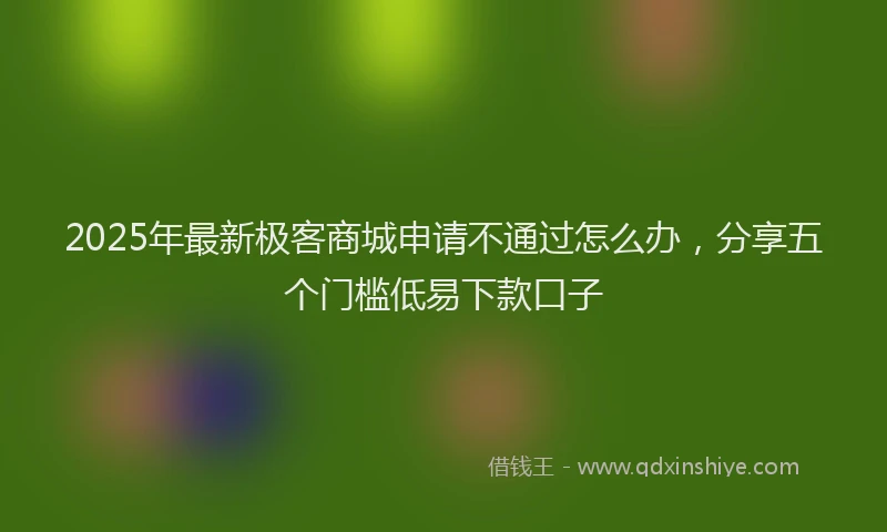 2025年最新极客商城申请不通过怎么办，分享五个门槛低易下款口子