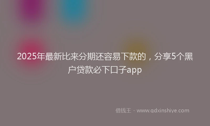 2025年最新比来分期还容易下款的，分享5个黑户贷款必下口子app