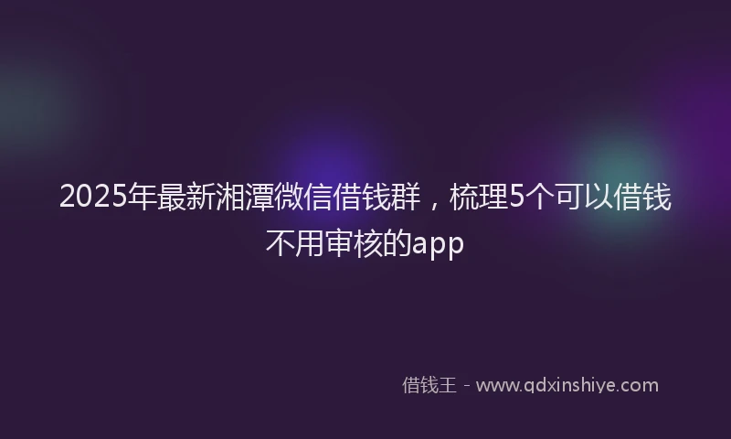 2025年最新湘潭微信借钱群，梳理5个可以借钱不用审核的app