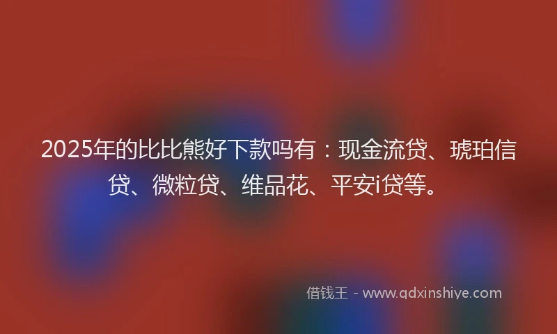 2025年的比比熊好下款吗有：现金流贷、琥珀信贷、微粒贷、维品花、平安i贷等。