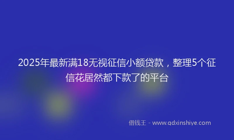 2025年最新满18无视征信小额贷款，整理5个征信花居然都下款了的平台