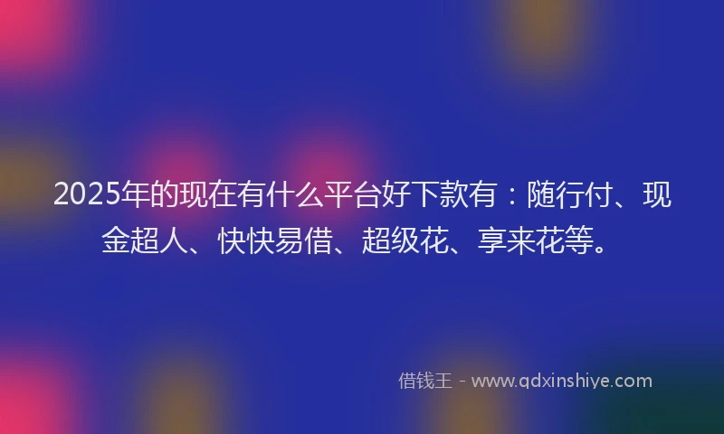 2025年的现在有什么平台好下款有：随行付、现金超人、快快易借、超级花、享来花等。