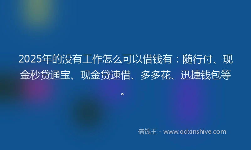 2025年的没有工作怎么可以借钱有：随行付、现金秒贷通宝、现金贷速借、多多花、迅捷钱包等。