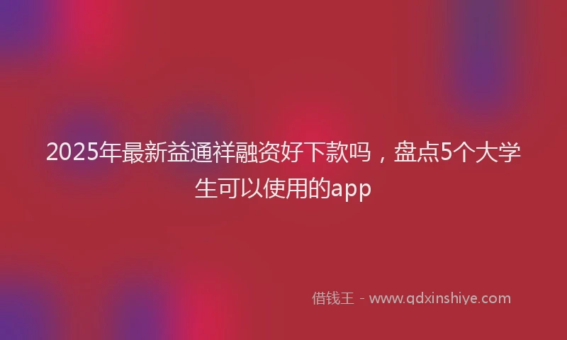 2025年最新益通祥融资好下款吗，盘点5个大学生可以使用的app