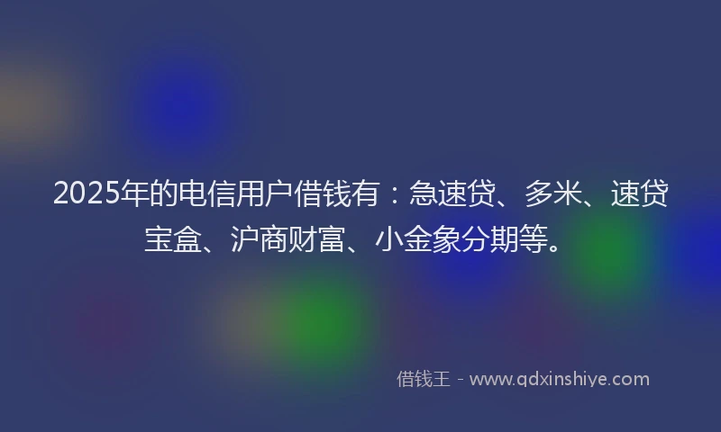 2025年的电信用户借钱有：急速贷、多米、速贷宝盒、沪商财富、小金象分期等。