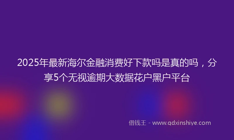 2025年最新海尔金融消费好下款吗是真的吗，分享5个无视逾期大数据花户黑户平台