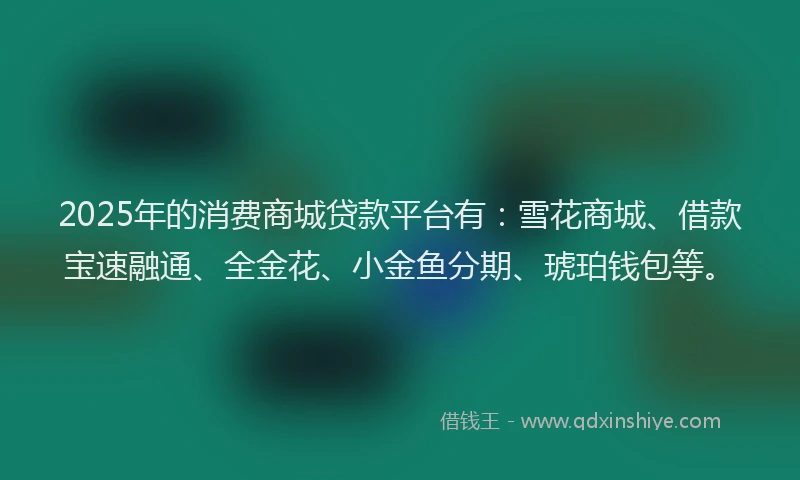 2025年的消费商城贷款平台有：雪花商城、借款宝速融通、全金花、小金鱼分期、琥珀钱包等。