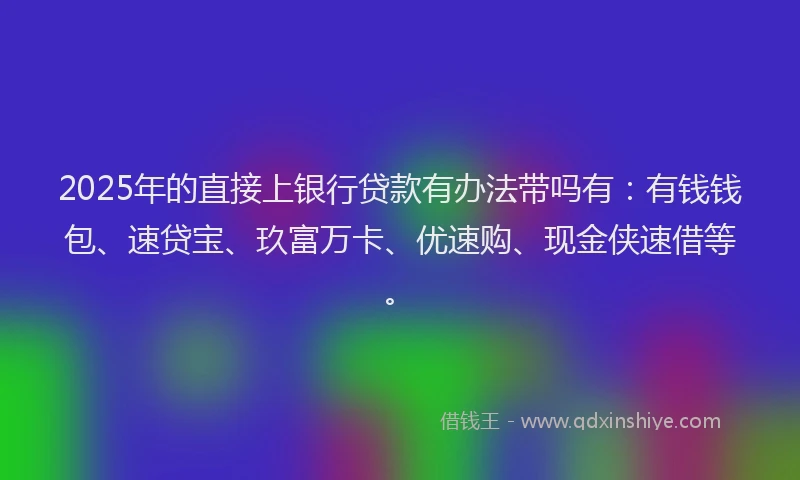 2025年的直接上银行贷款有办法带吗有：有钱钱包、速贷宝、玖富万卡、优速购、现金侠速借等。