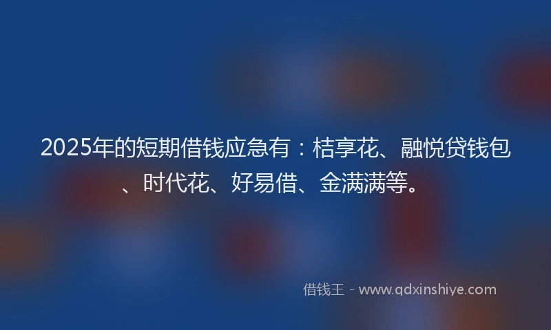 2025年的短期借钱应急有：桔享花、融悦贷钱包、时代花、好易借、金满满等。