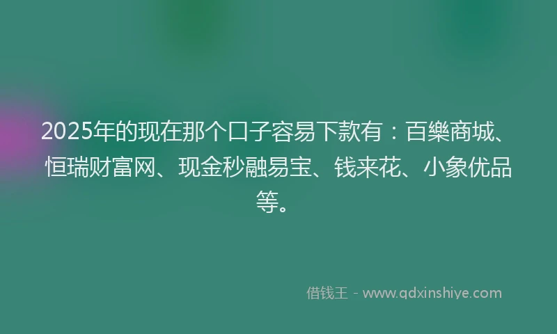 2025年的现在那个口子容易下款有：百樂商城、恒瑞财富网、现金秒融易宝、钱来花、小象优品等。