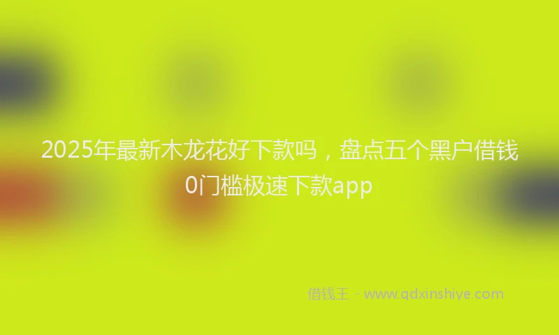 2025年最新木龙花好下款吗，盘点五个黑户借钱0门槛极速下款app
