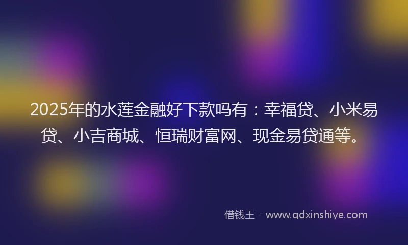 2025年的水莲金融好下款吗有：幸福贷、小米易贷、小吉商城、恒瑞财富网、现金易贷通等。