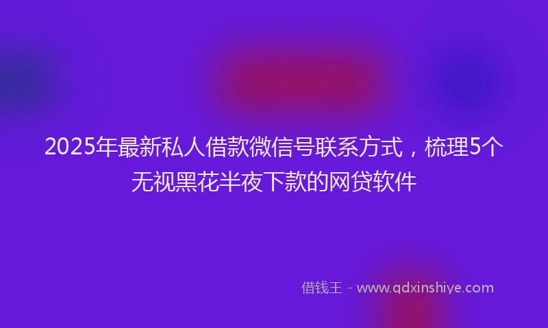 2025年最新私人借款微信号联系方式，梳理5个无视黑花半夜下款的网贷软件