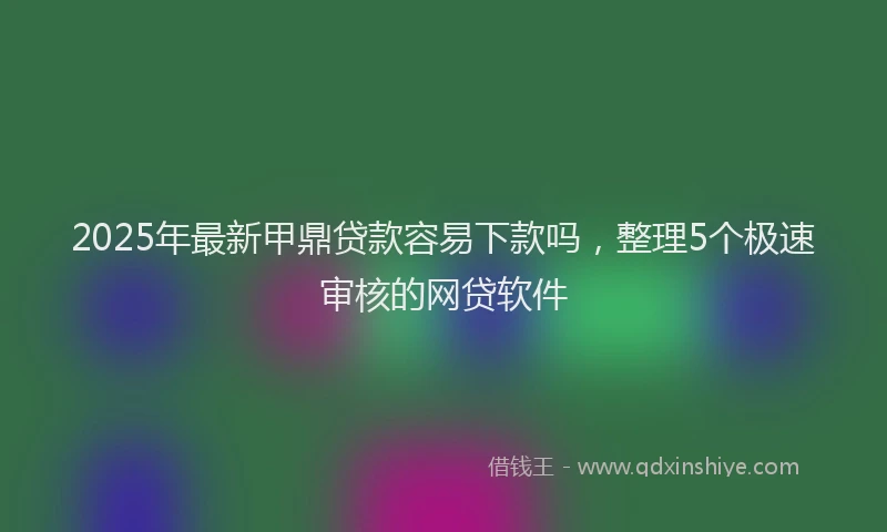 2025年最新甲鼎贷款容易下款吗，整理5个极速审核的网贷软件