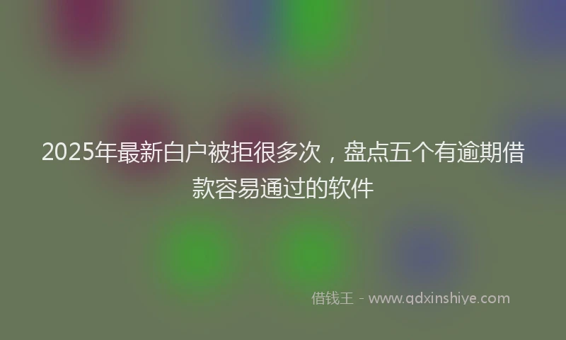 2025年最新白户被拒很多次，盘点五个有逾期借款容易通过的软件